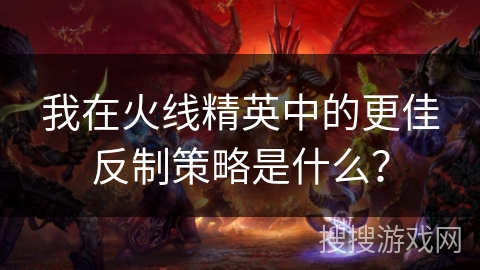 我在火线精英中的更佳反制策略是什么？