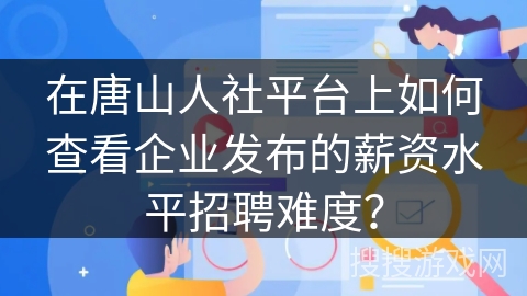 在唐山人社平台上如何查看企业发布的薪资水平招聘难度？