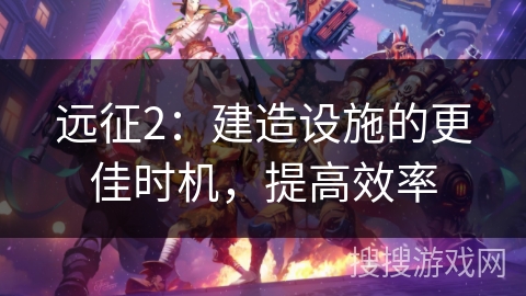 远征2：建造设施的更佳时机，提高效率