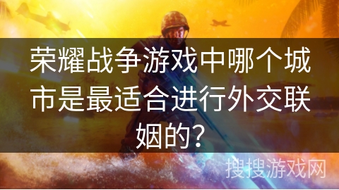 荣耀战争游戏中哪个城市是最适合进行外交联姻的? 荣耀战争游戏中哪个城市是最适合进行外交联姻的?