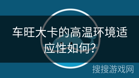 车旺大卡的高温环境适应性如何？