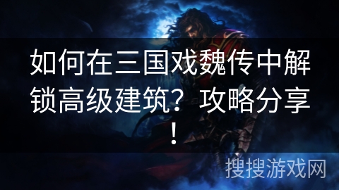 如何在三国戏魏传中解锁高级建筑？攻略分享！