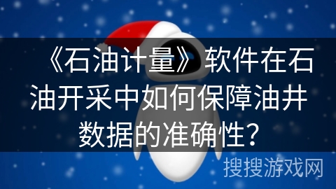 《石油计量》软件在石油开采中如何保障油井数据的准确性？
