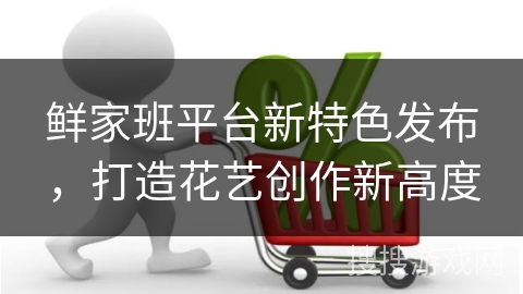 鲜家班平台新特色发布，打造花艺创作新高度