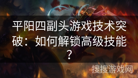 平阳四副头游戏技术突破:如何解锁高级技能? 平阳四副头游戏技术突破:如何解锁高级技能?