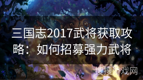 三国志2017武将获取攻略:如何招募强力武将 三国志2017武将获取攻略:如何招募强力武将