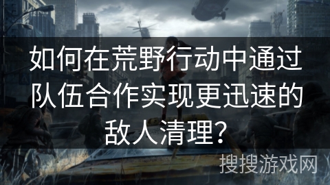 如何在荒野行动中通过队伍合作实现更迅速的敌人清理？