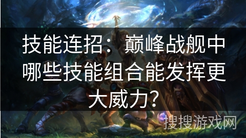 技能连招:巅峰战舰中哪些技能组合能发挥更大威力? 技能连招:巅峰战舰中哪些技能组合能发挥更大威力?