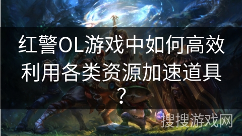 红警OL游戏中如何高效利用各类资源加速道具? 红警OL游戏中如何高效利用各类资源加速道具?
