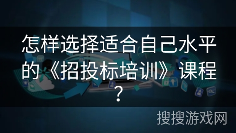 怎样选择适合自己水平的《招投标培训》课程？