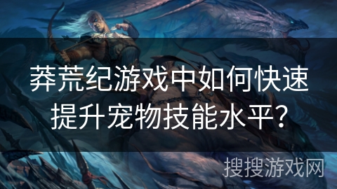 莽荒纪游戏中如何快速提升宠物技能水平? 莽荒纪游戏中如何快速提升宠物技能水平?