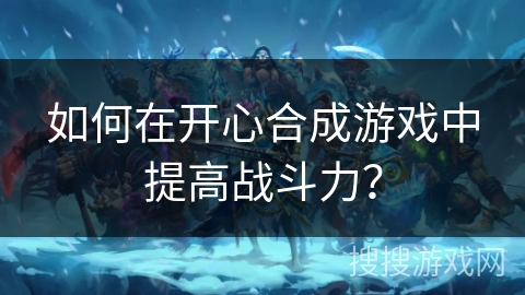 如何在开心合成游戏中提高战斗力? 如何在开心合成游戏中提高战斗力?