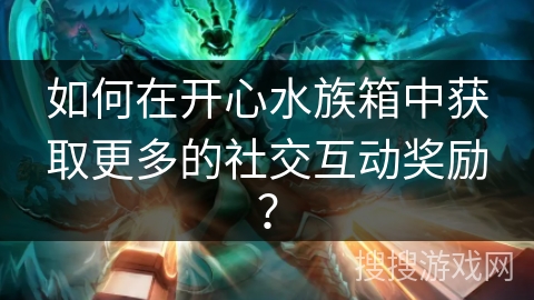 如何在开心水族箱中获取更多的社交互动奖励？