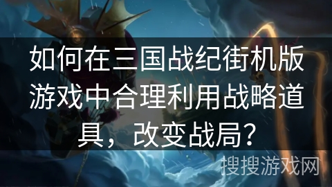 如何在三国战纪街机版游戏中合理利用战略道具，改变战局？