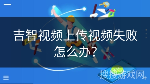 吉智视频上传视频失败怎么办？