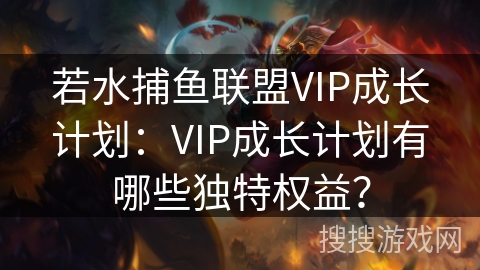若水捕鱼联盟VIP成长计划：VIP成长计划有哪些独特权益？