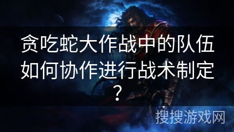 贪吃蛇大作战中的队伍如何协作进行战术制定？