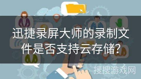 迅捷录屏大师的录制文件是否支持云存储？