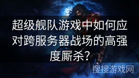 超级舰队游戏中如何应对跨服务器战场的高强度厮杀？
