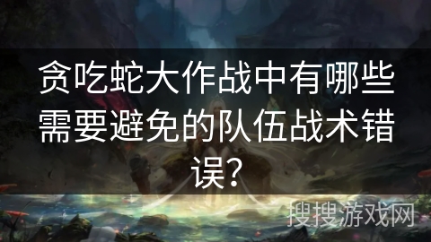 贪吃蛇大作战中有哪些需要避免的队伍战术错误？