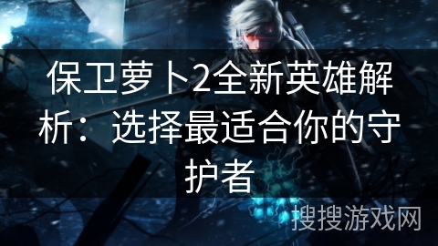 保卫萝卜2全新英雄解析：选择最适合你的守护者