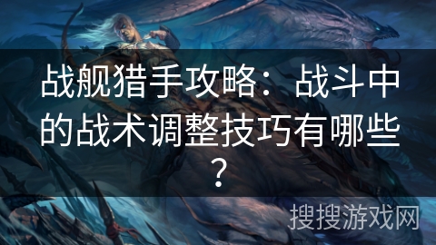 战舰猎手攻略：战斗中的战术调整技巧有哪些？
