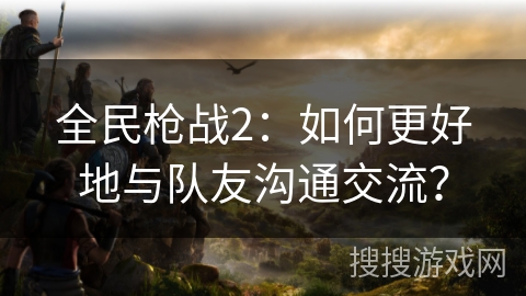全民枪战2：如何更好地与队友沟通交流？