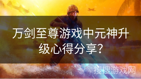 万剑至尊游戏中元神升级心得分享？