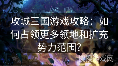 攻城三国游戏攻略：如何占领更多领地和扩充势力范围？