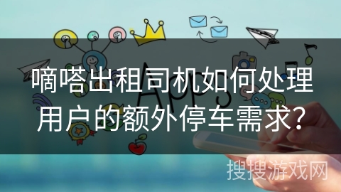 嘀嗒出租司机如何处理用户的额外停车需求？