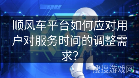 顺风车平台如何应对用户对服务时间的调整需求？