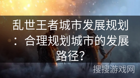 乱世王者城市发展规划：合理规划城市的发展路径？