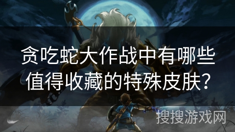 贪吃蛇大作战中有哪些值得收藏的特殊皮肤？