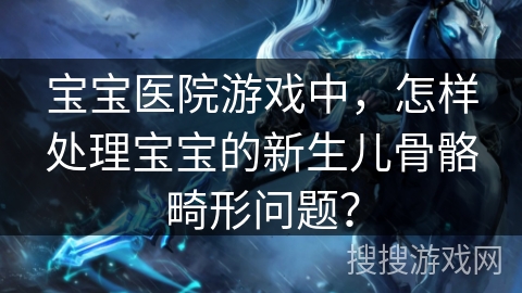 宝宝医院游戏中，怎样处理宝宝的新生儿骨骼畸形问题？