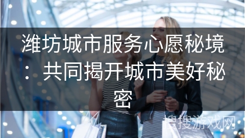 潍坊城市服务心愿秘境：共同揭开城市美好秘密