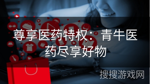 尊享医药特权：青牛医药尽享好物