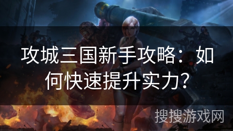 攻城三国新手攻略：如何快速提升实力？