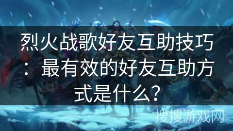 烈火战歌好友互助技巧：最有效的好友互助方式是什么？