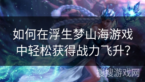 如何在浮生梦山海游戏中轻松获得战力飞升？