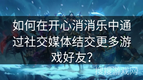 如何在开心消消乐中通过社交媒体结交更多游戏好友？