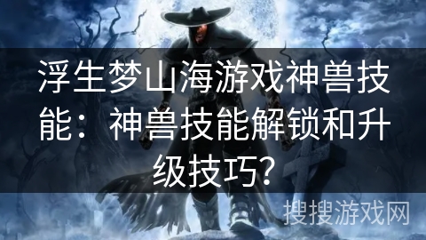 浮生梦山海游戏神兽技能：神兽技能解锁和升级技巧？
