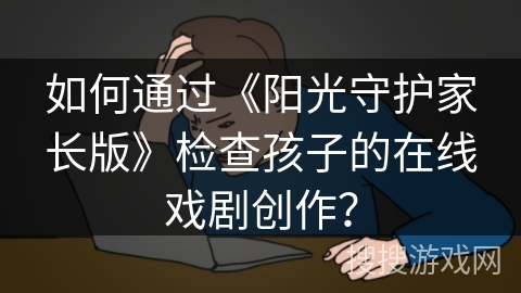 如何通过《阳光守护家长版》检查孩子的在线戏剧创作？