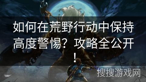如何在荒野行动中保持高度警惕？攻略全公开！