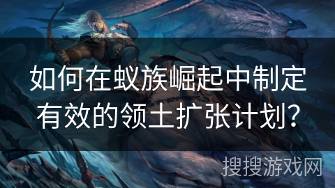 如何在蚁族崛起中制定有效的领土扩张计划？