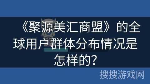 《聚源美汇商盟》的全球用户群体分布情况是怎样的？