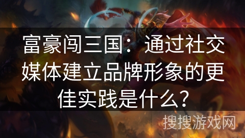 富豪闯三国：通过社交媒体建立品牌形象的更佳实践是什么？