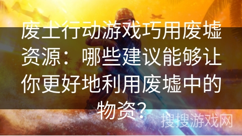 废土行动游戏巧用废墟资源：哪些建议能够让你更好地利用废墟中的物资？