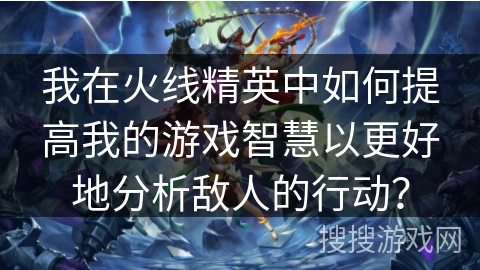 我在火线精英中如何提高我的游戏智慧以更好地分析敌人的行动？
