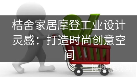 桔舍家居摩登工业设计灵感：打造时尚创意空间