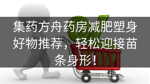 集药方舟药房减肥塑身好物推荐，轻松迎接苗条身形！